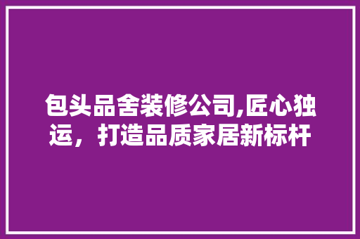 包头品舍装修公司,匠心独运，打造品质家居新标杆