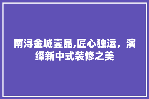 南浔金城壹品,匠心独运，演绎新中式装修之美