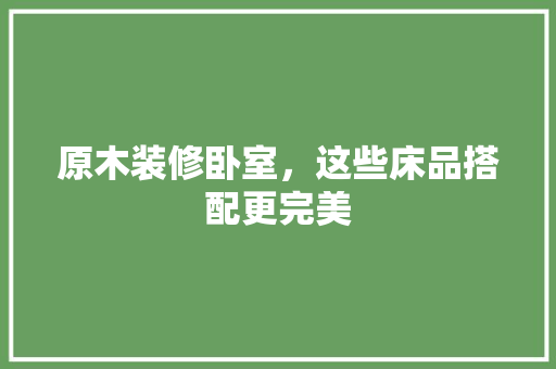 原木装修卧室，这些床品搭配更完美