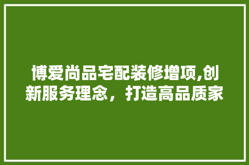 博爱尚品宅配装修增项,创新服务理念，打造高品质家居生活 软装设计