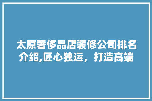 太原奢侈品店装修公司排名介绍,匠心独运，打造高端消费体验 家居装修