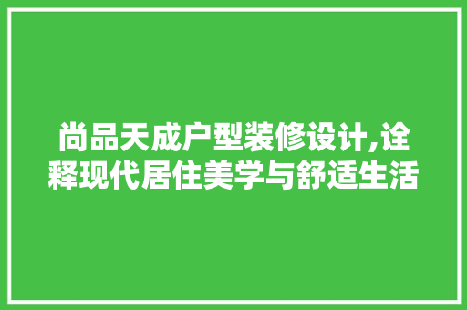 尚品天成户型装修设计,诠释现代居住美学与舒适生活 木雕艺术