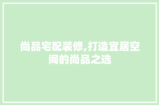 尚品宅配装修,打造宜居空间的尚品之选 木雕艺术