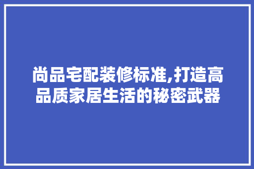 尚品宅配装修标准,打造高品质家居生活的秘密武器 软装设计