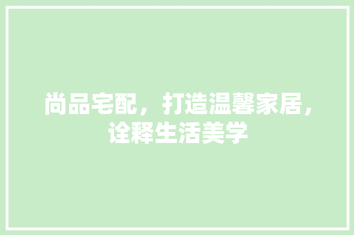 尚品宅配，打造温馨家居，诠释生活美学