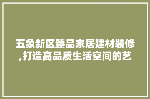 五象新区臻品家居建材装修,打造高品质生活空间的艺术之旅