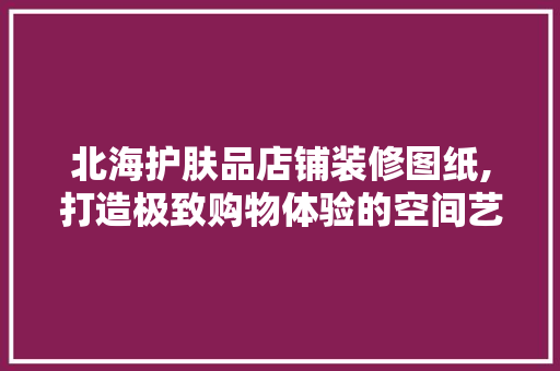 北海护肤品店铺装修图纸,打造极致购物体验的空间艺术 中式风格装饰