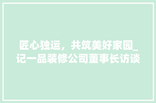 匠心独运，共筑美好家园_记一品装修公司董事长访谈录 中式风格装饰