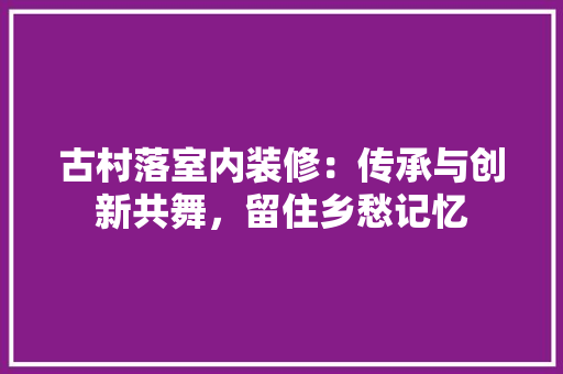 古村落室内装修：传承与创新共舞，留住乡愁记忆