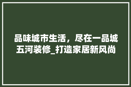 品味城市生活，尽在一品城五河装修_打造家居新风尚 家居装修
