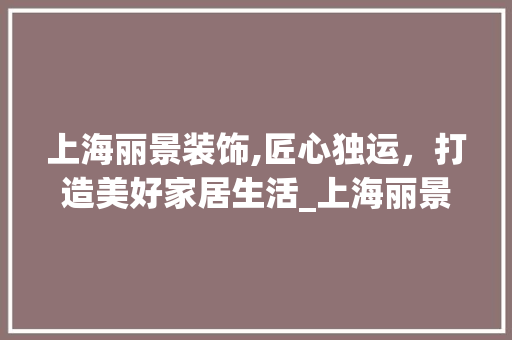 上海丽景装饰,匠心独运，打造美好家居生活_上海丽景装饰 木雕艺术