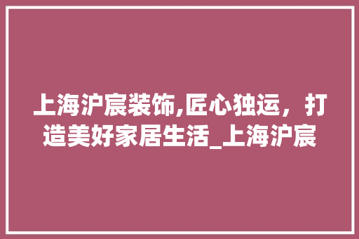 上海沪宸装饰,匠心独运，打造美好家居生活_上海沪宸装饰 家居装修