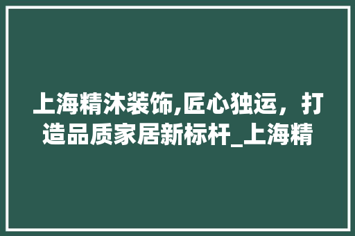 上海精沐装饰,匠心独运，打造品质家居新标杆_上海精沐装饰 木雕艺术