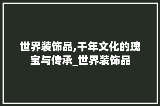 世界装饰品,千年文化的瑰宝与传承_世界装饰品 家居装修