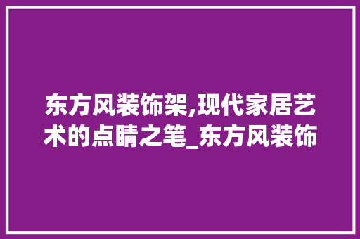 东方风装饰架,现代家居艺术的点睛之笔_东方风装饰架 地板材料