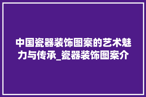 中国瓷器装饰图案的艺术魅力与传承_瓷器装饰图案介绍 客厅装修