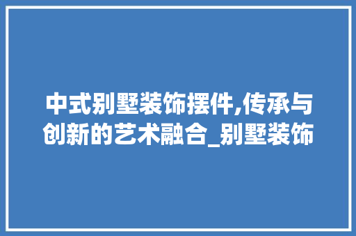中式别墅装饰摆件,传承与创新的艺术融合_别墅装饰摆件中式 客厅装修