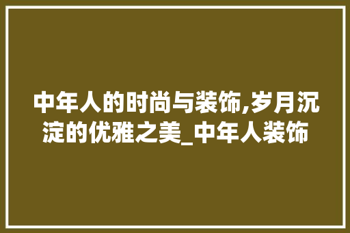 中年人的时尚与装饰,岁月沉淀的优雅之美_中年人装饰 室内设计
