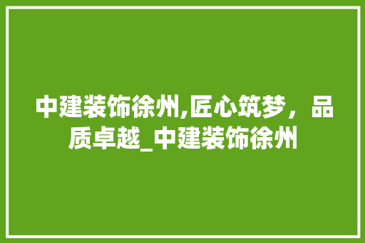 中建装饰徐州,匠心筑梦，品质卓越_中建装饰徐州