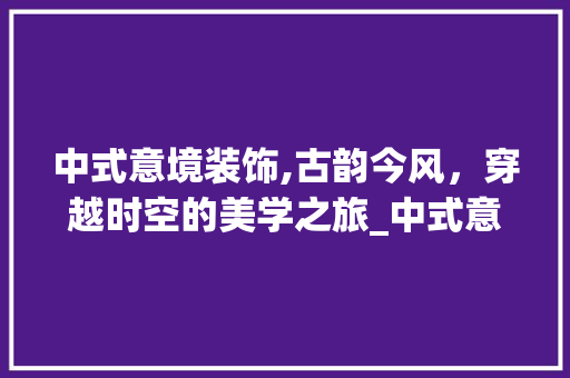 中式意境装饰,古韵今风，穿越时空的美学之旅_中式意境装饰 地板材料