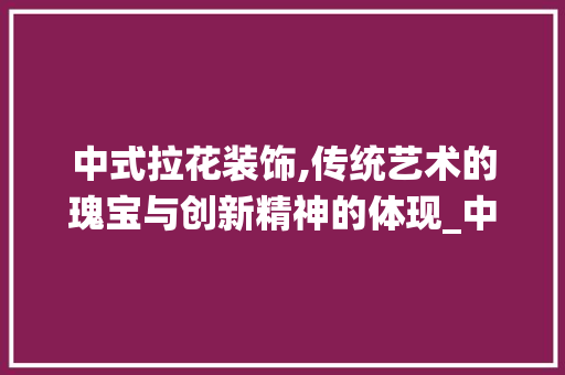 中式拉花装饰,传统艺术的瑰宝与创新精神的体现_中式拉花装饰 家居装修