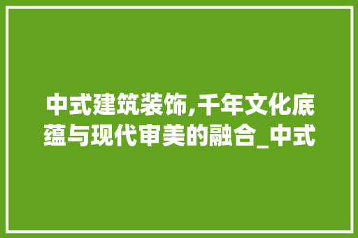 中式建筑装饰,千年文化底蕴与现代审美的融合_中式建筑装饰资料