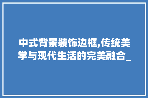 中式背景装饰边框,传统美学与现代生活的完美融合_中式背景装饰边框