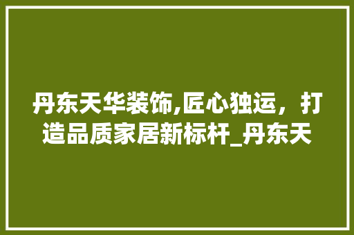 丹东天华装饰,匠心独运，打造品质家居新标杆_丹东天华装饰 地板材料