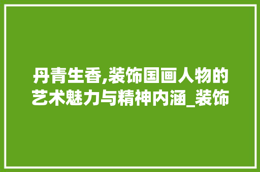 丹青生香,装饰国画人物的艺术魅力与精神内涵_装饰国画人物 中式风格装饰