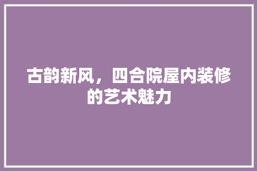 古韵新风，四合院屋内装修的艺术魅力