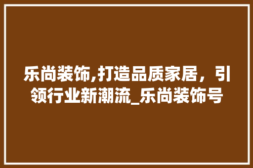 乐尚装饰,打造品质家居，引领行业新潮流_乐尚装饰号码 室内设计