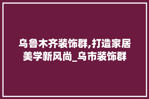 乌鲁木齐装饰群,打造家居美学新风尚_乌市装饰群 现代风格装饰