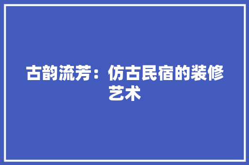 古韵流芳：仿古民宿的装修艺术 卧室装修
