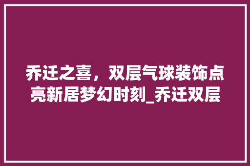 乔迁之喜，双层气球装饰点亮新居梦幻时刻_乔迁双层气球装饰