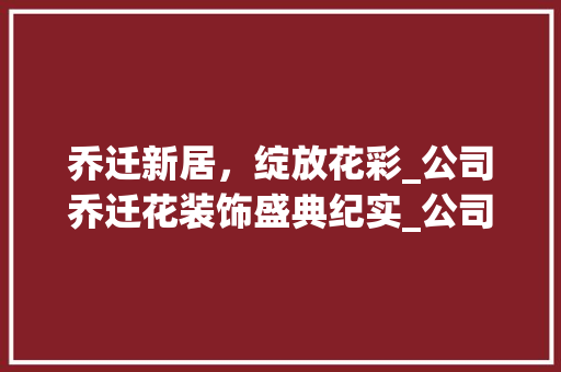 乔迁新居，绽放花彩_公司乔迁花装饰盛典纪实_公司乔迁花装饰