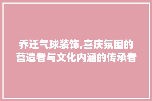 乔迁气球装饰,喜庆氛围的营造者与文化内涵的传承者_乔迁气球装饰