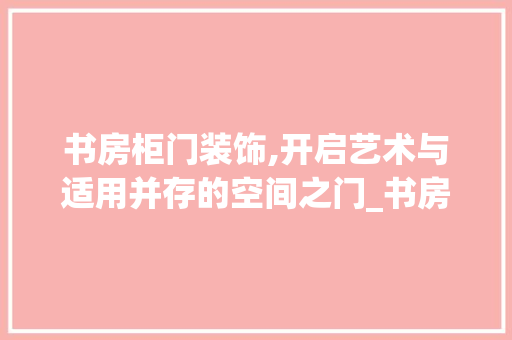 书房柜门装饰,开启艺术与适用并存的空间之门_书房柜门装饰