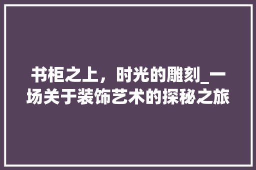 书柜之上，时光的雕刻_一场关于装饰艺术的探秘之旅_书柜上面装饰 中式风格装饰