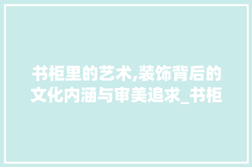 书柜里的艺术,装饰背后的文化内涵与审美追求_书柜里的装饰