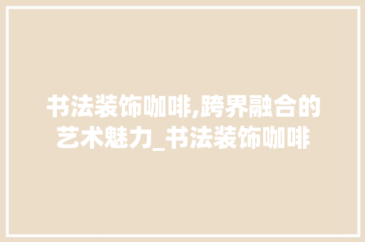 书法装饰咖啡,跨界融合的艺术魅力_书法装饰咖啡 木雕艺术