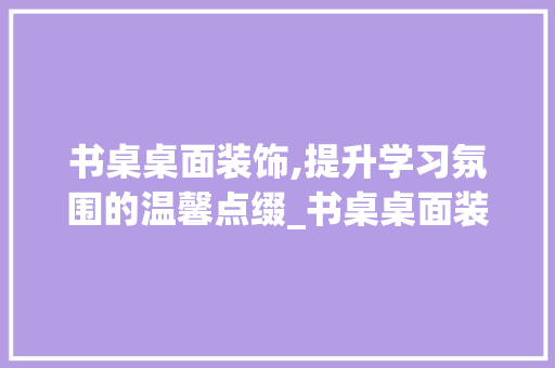 书桌桌面装饰,提升学习氛围的温馨点缀_书桌桌面装饰