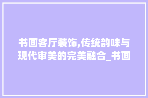 书画客厅装饰,传统韵味与现代审美的完美融合_书画客厅装饰 室内设计