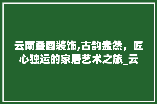 云南叠阁装饰,古韵盎然，匠心独运的家居艺术之旅_云南叠阁装饰 木雕艺术