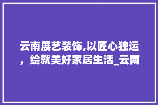 云南展艺装饰,以匠心独运，绘就美好家居生活_云南展艺装饰 地板材料