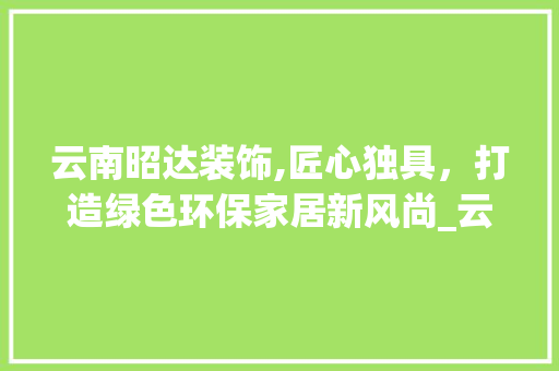 云南昭达装饰,匠心独具，打造绿色环保家居新风尚_云南昭达装饰 地板材料