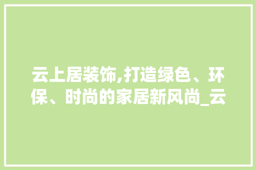 云上居装饰,打造绿色、环保、时尚的家居新风尚_云上居装饰 室内设计