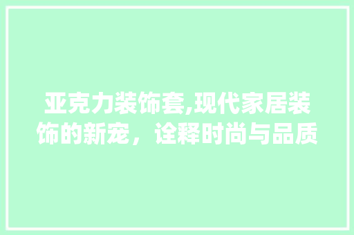 亚克力装饰套,现代家居装饰的新宠，诠释时尚与品质的完美融合_亚克力装饰套 软装设计