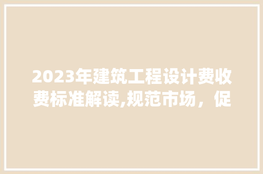 2023年建筑工程设计费收费标准解读,规范市场，促进发展_建筑工程设计费收费标准2023