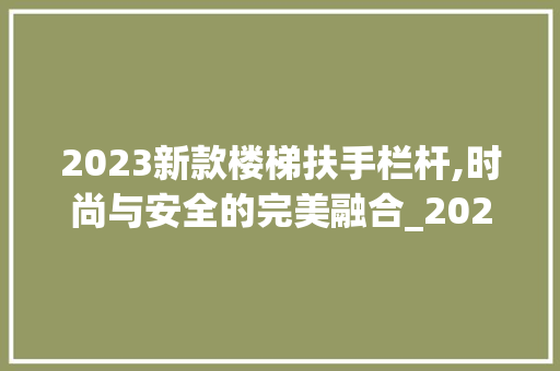 2023新款楼梯扶手栏杆,时尚与安全的完美融合_2023新款楼梯扶手栏杆