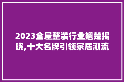 2023全屋整装行业翘楚揭晓,十大名牌引领家居潮流_全屋整装十大名牌排行2023